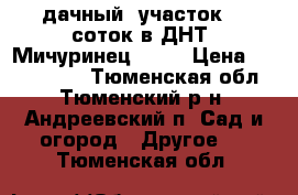 дачный  участок  9 соток в ДНТ “Мичуринец-2“   › Цена ­ 1 300 000 - Тюменская обл., Тюменский р-н, Андреевский п. Сад и огород » Другое   . Тюменская обл.